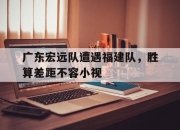米兰体育登录-关于广东宏远队遭遇福建队，胜算差距不容小视的信息