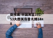 米兰体育-关于亚预赛-中国男篮101-53大胜关岛曾凡博14+8的信息